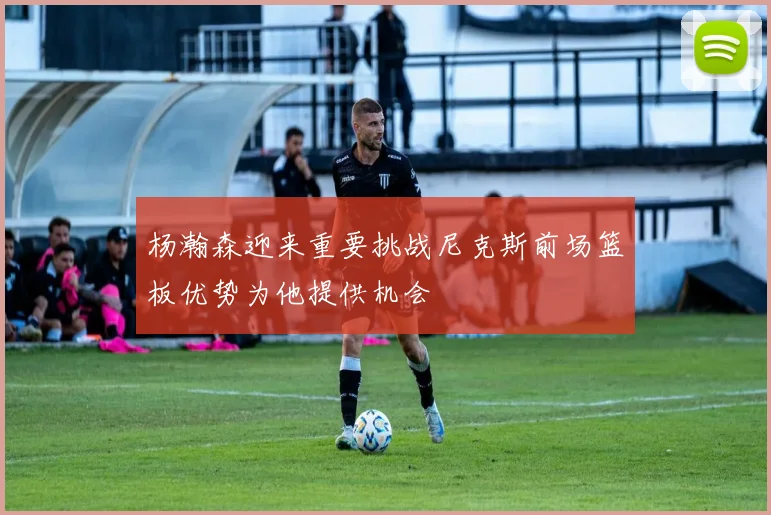 杨瀚森迎来重要挑战尼克斯前场篮板优势为他提供机会