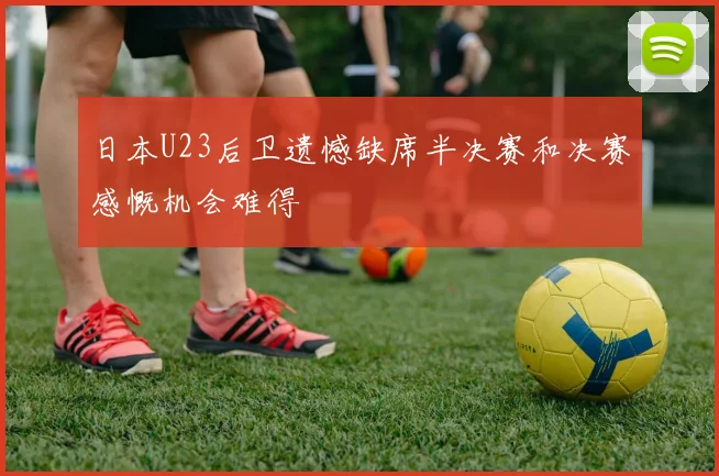 日本U23后卫遗憾缺席半决赛和决赛感慨机会难得