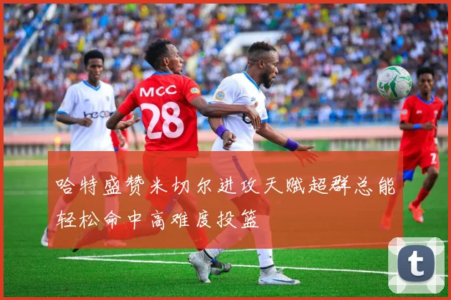 哈特盛赞米切尔进攻天赋超群总能轻松命中高难度投篮