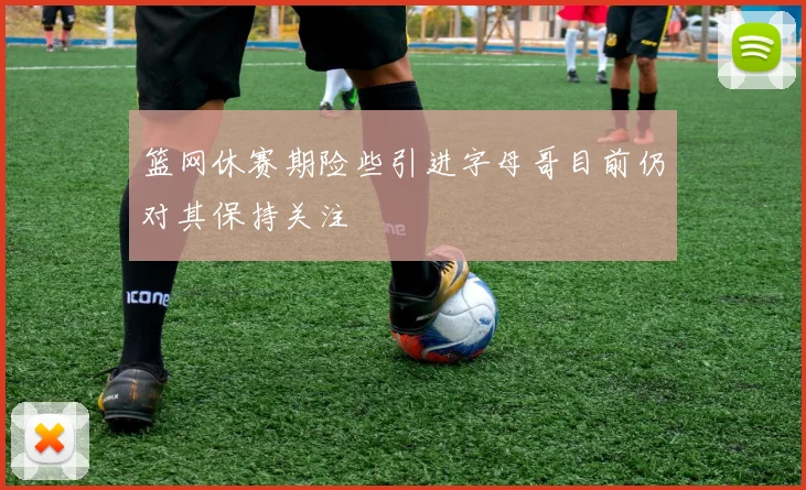 篮网休赛期险些引进字母哥目前仍对其保持关注