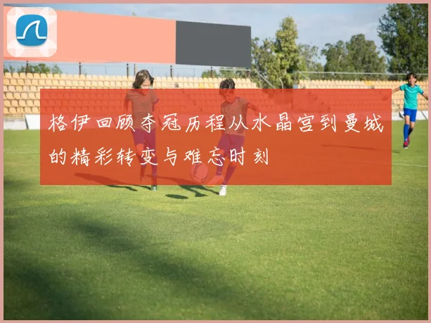 格伊回顾夺冠历程从水晶宫到曼城的精彩转变与难忘时刻