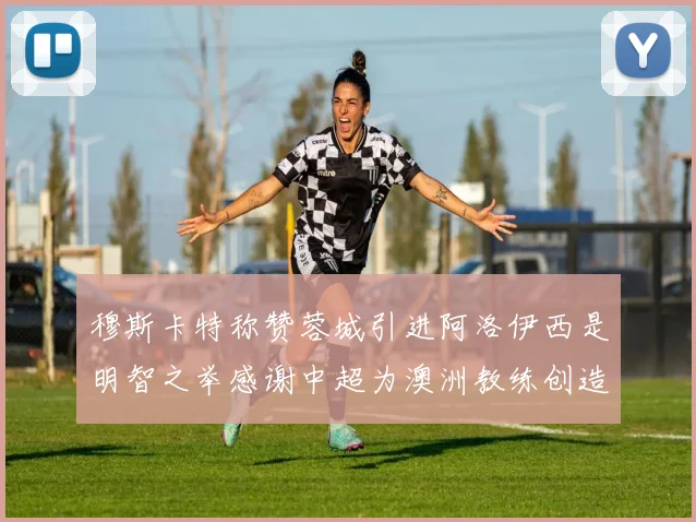 穆斯卡特称赞蓉城引进阿洛伊西是明智之举感谢中超为澳洲教练创造机会