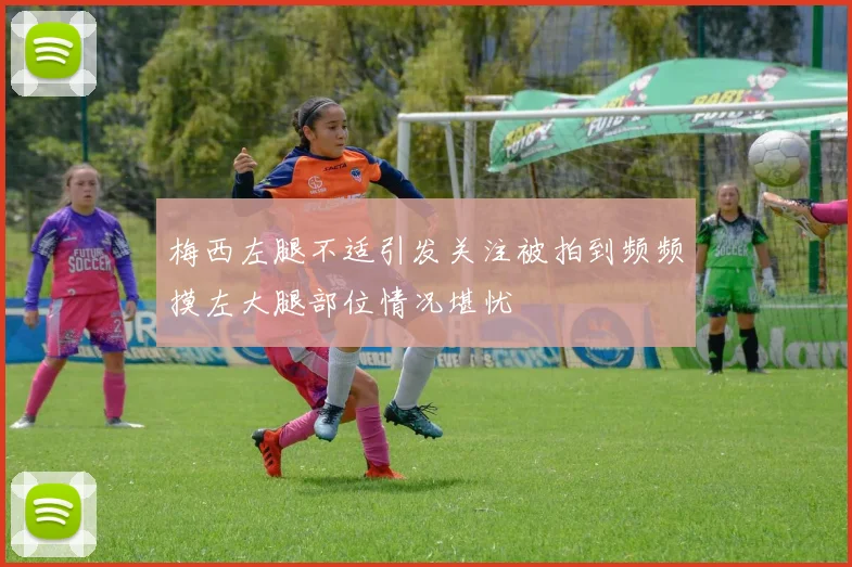 梅西左腿不适引发关注被拍到频频摸左大腿部位情况堪忧