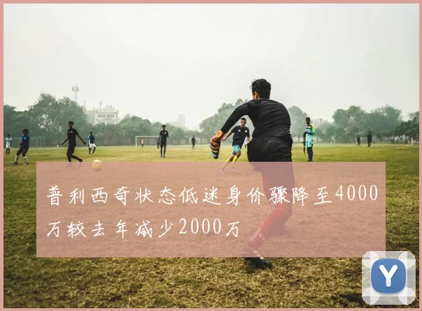 普利西奇状态低迷身价骤降至4000万较去年减少2000万