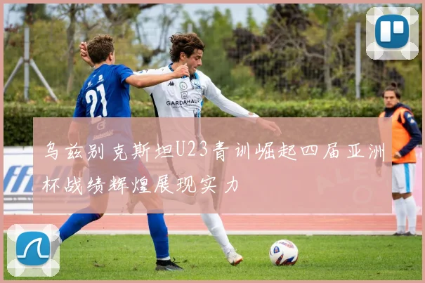 乌兹别克斯坦U23青训崛起四届亚洲杯战绩辉煌展现实力