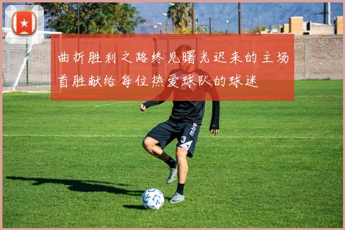 曲折胜利之路终见曙光迟来的主场首胜献给每位热爱球队的球迷