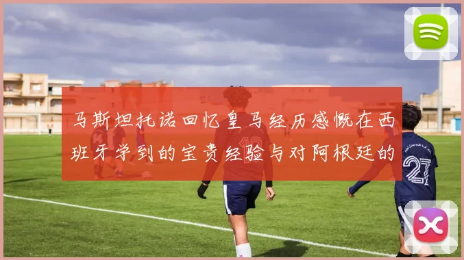马斯坦托诺回忆皇马经历感慨在西班牙学到的宝贵经验与对阿根廷的思念