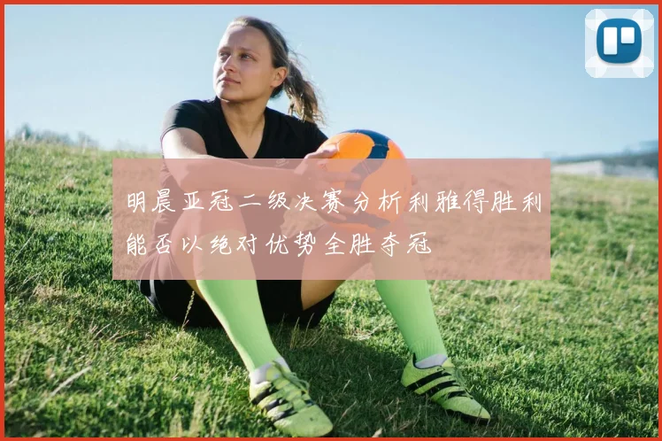 明晨亚冠二级决赛分析利雅得胜利能否以绝对优势全胜夺冠