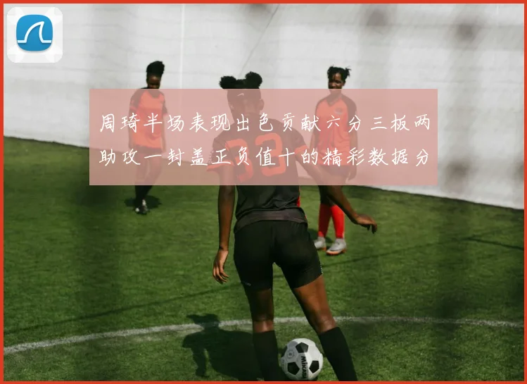 周琦半场表现出色贡献六分三板两助攻一封盖正负值十的精彩数据分析