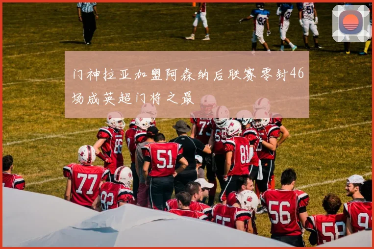 门神拉亚加盟阿森纳后联赛零封46场成英超门将之最