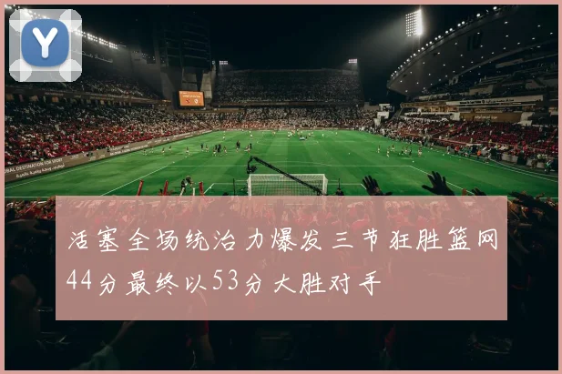 活塞全场统治力爆发三节狂胜篮网44分最终以53分大胜对手