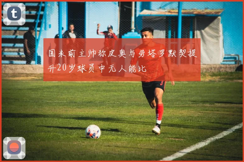 国米前主帅称皮奥与劳塔罗默契提升20岁球员中无人能比
