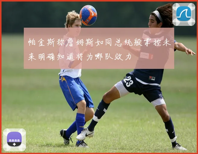 帕金斯称詹姆斯如同总统般掌控未来明确知道将为哪队效力