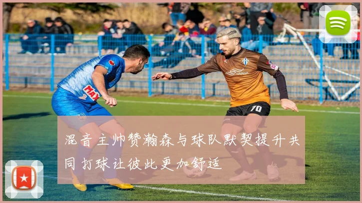 混音主帅赞瀚森与球队默契提升共同打球让彼此更加舒适