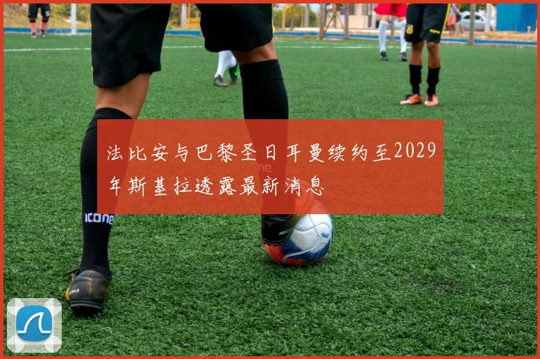 法比安与巴黎圣日耳曼续约至2029年斯基拉透露最新消息