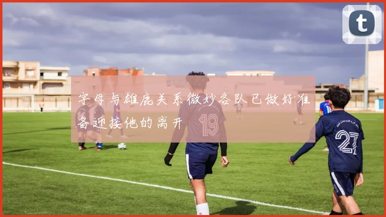 字母与雄鹿关系微妙各队已做好准备迎接他的离开